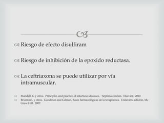 
 Riesgo de efecto disulfiram
 Riesgo de inhibición de la epoxido reductasa.
 La ceftriaxona se puede utilizar por vía
intramuscular.
 Mandell, G y otros. Principles and practice of infectious diseases. Séptima edición. Elsevier. 2010
 Brunton L y otros. Goodman and Gilman, Bases farmacológicas de la terapeútica. Undecima edición, Mc
Graw Hill. 2007.
 