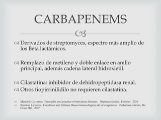 
 Derivados de streptomyces, espectro más amplio de
los Beta lactámicos.
 Remplazo de metileno y doble enlace en anillo
principal, además cadena lateral hidroxietil.
 Cilastatina: inhibidor de dehidropeptidasa renal.
 Otros tiopirrinilidilo no requieren cilastatina.
 Mandell, G y otros. Principles and practice of infectious diseases. Séptima edición. Elsevier. 2010
 Brunton L y otros. Goodman and Gilman, Bases farmacológicas de la terapeútica. Undecima edición, Mc
Graw Hill. 2007.
CARBAPENEMS
 