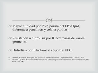 
 Mayor afinidad por PBP, porina del LPS Oprd,
diferente a pencilinas y cefalosporinas.
 Resistencia a hidrolisis por B lactamasas de varios
germenes.
 Hidrolisis por B lactamasas tipo B y KPC.
 Mandell, G y otros. Principles and practice of infectious diseases. Séptima edición. Elsevier. 2010
 Brunton L y otros. Goodman and Gilman, Bases farmacológicas de la terapeútica. Undecima edición, Mc
Graw Hill. 2007.
 