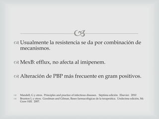 
 Usualmente la resistencia se da por combinación de
mecanismos.
 MexB: efflux, no afecta al imipenem.
 Alteración de PBP más frecuente en gram positivos.
 Mandell, G y otros. Principles and practice of infectious diseases. Séptima edición. Elsevier. 2010
 Brunton L y otros. Goodman and Gilman, Bases farmacológicas de la terapeútica. Undecima edición, Mc
Graw Hill. 2007.
 