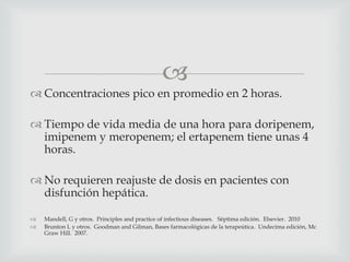 
 Concentraciones pico en promedio en 2 horas.
 Tiempo de vida media de una hora para doripenem,
imipenem y meropenem; el ertapenem tiene unas 4
horas.
 No requieren reajuste de dosis en pacientes con
disfunción hepática.
 Mandell, G y otros. Principles and practice of infectious diseases. Séptima edición. Elsevier. 2010
 Brunton L y otros. Goodman and Gilman, Bases farmacológicas de la terapeútica. Undecima edición, Mc
Graw Hill. 2007.
 
