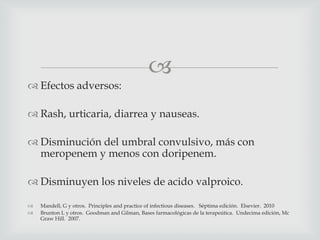 
 Efectos adversos:
 Rash, urticaria, diarrea y nauseas.
 Disminución del umbral convulsivo, más con
meropenem y menos con doripenem.
 Disminuyen los niveles de acido valproico.
 Mandell, G y otros. Principles and practice of infectious diseases. Séptima edición. Elsevier. 2010
 Brunton L y otros. Goodman and Gilman, Bases farmacológicas de la terapeútica. Undecima edición, Mc
Graw Hill. 2007.
 