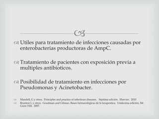 
 Utiles para tratamiento de infecciones causadas por
enterobacterias productoras de AmpC.
 Tratamiento de pacientes con exposición previa a
multiples antibioticos.
 Posibilidad de tratamiento en infecciones por
Pseudomonas y Acinetobacter.
 Mandell, G y otros. Principles and practice of infectious diseases. Séptima edición. Elsevier. 2010
 Brunton L y otros. Goodman and Gilman, Bases farmacológicas de la terapeútica. Undecima edición, Mc
Graw Hill. 2007.
 