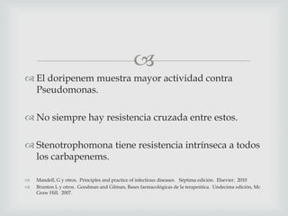 
 El doripenem muestra mayor actividad contra
Pseudomonas.
 No siempre hay resistencia cruzada entre estos.
 Stenotrophomona tiene resistencia intrínseca a todos
los carbapenems.
 Mandell, G y otros. Principles and practice of infectious diseases. Séptima edición. Elsevier. 2010
 Brunton L y otros. Goodman and Gilman, Bases farmacológicas de la terapeútica. Undecima edición, Mc
Graw Hill. 2007.
 