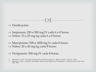 
 Dosificación:
 Imipenem: 250 a 500 mg IV cada 6 a 8 horas.
 Niños: 15 a 25 mg kg cada 6 a 8 horas.
 Meropenem: 500 a 1000 mg Iv cada 8 horas.
 Niños: 20 a 40 mg kg cada 8 horas.
 Doripenem: 500 mg IV cada 8 horas.
 Mandell, G y otros. Principles and practice of infectious diseases. Séptima edición. Elsevier. 2010
 Brunton L y otros. Goodman and Gilman, Bases farmacológicas de la terapeútica. Undecima edición, Mc Graw
Hill. 2007.
 