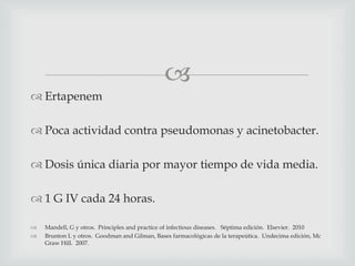 
 Ertapenem
 Poca actividad contra pseudomonas y acinetobacter.
 Dosis única diaria por mayor tiempo de vida media.
 1 G IV cada 24 horas.
 Mandell, G y otros. Principles and practice of infectious diseases. Séptima edición. Elsevier. 2010
 Brunton L y otros. Goodman and Gilman, Bases farmacológicas de la terapeútica. Undecima edición, Mc
Graw Hill. 2007.
 