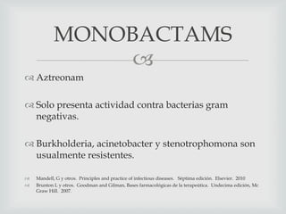 
 Aztreonam
 Solo presenta actividad contra bacterias gram
negativas.
 Burkholderia, acinetobacter y stenotrophomona son
usualmente resistentes.
 Mandell, G y otros. Principles and practice of infectious diseases. Séptima edición. Elsevier. 2010
 Brunton L y otros. Goodman and Gilman, Bases farmacológicas de la terapeútica. Undecima edición, Mc
Graw Hill. 2007.
MONOBACTAMS
 