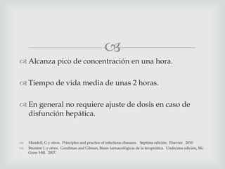 
 Alcanza pico de concentración en una hora.
 Tiempo de vida media de unas 2 horas.
 En general no requiere ajuste de dosis en caso de
disfunción hepática.
 Mandell, G y otros. Principles and practice of infectious diseases. Séptima edición. Elsevier. 2010
 Brunton L y otros. Goodman and Gilman, Bases farmacológicas de la terapeútica. Undecima edición, Mc
Graw Hill. 2007.
 