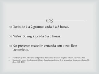 
 Dosis de 1 a 2 gramos cada 6 a 8 horas.
 Niños: 30 mg kg cada 6 a 8 horas.
 No presenta reacción cruzada con otros Beta
lactamicos.
 Mandell, G y otros. Principles and practice of infectious diseases. Séptima edición. Elsevier. 2010
 Brunton L y otros. Goodman and Gilman, Bases farmacológicas de la terapeútica. Undecima edición, Mc
Graw Hill. 2007.
 