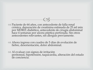 
 Paciente de 64 años, con antecedente de falla renal
crónica, depuración de creatinina estimada de 25 ml min
por MDRD; diabético, antecedente de cirugía abdominal
hace 4 semanas por ulcera péptica perforada. Sin otros
antecedentes relevantes, sin alergias previamente.
 Ahora ingresa con cuadro de 5 días de evolución de
fiebre, desorientación, dolor abdominal.
 Al evaluar con signos de irritación
peritoneal, hipotensión, taquicardia, alteración del estado
de conciencia.
 