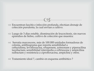 
 Encuentran fascitis e infección profunda, efectúan drenaje de
colección purulenta, la cual envían a cultivo.
 Luego de 3 días estable, disminución de leucocitosis, sin nuevos
episodios de fiebre, cultivo de colección que muestra:
 Serratia marcescens, más de 100.000 unidades formadoras de
colonia, antibiograma que reporta sensibilidad a
ceftazidima, levofloxacina, ertapenem, aztreonam y piperacilina
tazobactam; sensibilidad intermedia a ceftriaxona y ampicilina
sulbactam y resistencia a ciprofloxacina, ampiclina y otros.
 Tratamiento ideal ?, cambio en esquema antibiótico ?
 