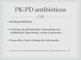 
 Biodisponibilidad.
 Volumen de distribución: relacionado con
solubilidad, flujo tisular, unión a proteínas.
 Fases alfa y beta y tiempo de vida media.
 Mandell, G y otros. Principles and practice of infectious diseases. Séptima edición. Elsevier. 2010
PK-PD antibióticos
 