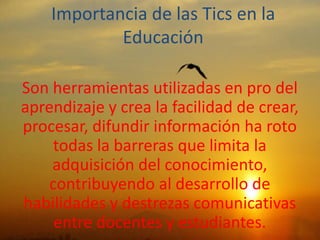Importancia de las Tics en la
Educación
Son herramientas utilizadas en pro del
aprendizaje y crea la facilidad de crear,
procesar, difundir información ha roto
todas la barreras que limita la
adquisición del conocimiento,
contribuyendo al desarrollo de
habilidades y destrezas comunicativas
entre docentes y estudiantes.
 