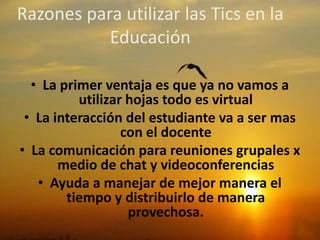Razones para utilizar las Tics en la
Educación
• La primer ventaja es que ya no vamos a
utilizar hojas todo es virtual
• La interacción del estudiante va a ser mas
con el docente
• La comunicación para reuniones grupales x
medio de chat y videoconferencias
• Ayuda a manejar de mejor manera el
tiempo y distribuirlo de manera
provechosa.
 