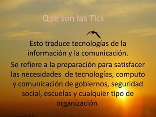 Que son las Tics
Esto traduce tecnologías de la
información y la comunicación.
Se refiere a la preparación para satisfacer
las necesidades de tecnologías, computo
y comunicación de gobiernos, seguridad
social, escuelas y cualquier tipo de
organización.
 