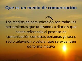 Que es un medio de comunicación
Los medios de comunicación son todas las
herramientas que utilizamos a diario y que
hacen referencia al proceso de
comunicación con otras personas ya sea x
radio televisión o celular que se expanden
de forma masiva
 