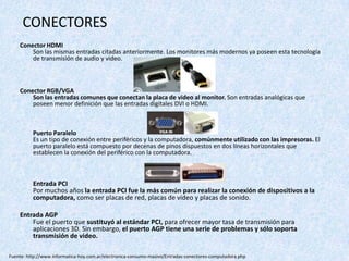 CONECTORES
Conector HDMI
Son las mismas entradas citadas anteriormente. Los monitores más modernos ya poseen esta tecnología
de transmisión de audio y video.
Conector RGB/VGA
Son las entradas comunes que conectan la placa de video al monitor. Son entradas analógicas que
poseen menor definición que las entradas digitales DVI o HDMI.
Puerto Paralelo
Es un tipo de conexión entre periféricos y la computadora, comúnmente utilizado con las impresoras. El
puerto paralelo está compuesto por decenas de pinos dispuestos en dos líneas horizontales que
establecen la conexión del periférico con la computadora.
Entrada PCI
Por muchos años la entrada PCI fue la más común para realizar la conexión de dispositivos a la
computadora, como ser placas de red, placas de vídeo y placas de sonido.
Entrada AGP
Fue el puerto que sustituyó al estándar PCI, para ofrecer mayor tasa de transmisión para
aplicaciones 3D. Sin embargo, el puerto AGP tiene una serie de problemas y sólo soporta
transmisión de video.
Fuente: http://www.informatica-hoy.com.ar/electronica-consumo-masivo/Entradas-conectores-computadora.php
 