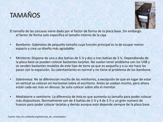 TAMAÑOS
El tamaño de las carcasas viene dado por el factor de forma de la placa base. Sin embargo
el factor de forma solo especifica el tamaño interno de la caja.
• Barebone: Gabinetes de pequeño tamaño cuya función principal es la de ocupar menor
espacio y crea un diseño más agradable.
• Minitorre: Dispone de una o dos bahías de 5 ¼ y dos o tres bahías de 3 ½. Dependiendo de
la placa base se pueden colocar bastantes tarjetas. No suelen tener problema con los USB y
se venden bastantes modelos de este tipo de torre ya que es pequeña y a su vez hace las
paces con la expansión. Su calentamiento es normal y no tiene el problema de los barebone.
• Sobremesa: No se diferencian mucho de las minitorres, a excepción de que en lugar de estar
en vertical se colocan en horizontal sobre el escritorio. Antes se usaban mucho, pero ahora
están cada vez más en desuso. Se solía colocar sobre ella el monitor.
• Mediatorre o semitorre: La diferencia de ésta es que aumenta su tamaño para poder colocar
más dispositivos. Normalmente son de 4 bahías de 5 ¼ y 4 de 3 ½ y un gran número de
huecos para poder colocar tarjetas y demás aunque esto depende siempre de la placa base.
Fuente: http://es.wikipedia.org/wiki/Caja_de_computadora
 