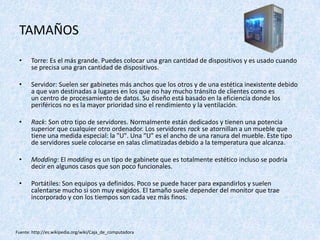 TAMAÑOS
• Torre: Es el más grande. Puedes colocar una gran cantidad de dispositivos y es usado cuando
se precisa una gran cantidad de dispositivos.
• Servidor: Suelen ser gabinetes más anchos que los otros y de una estética inexistente debido
a que van destinadas a lugares en los que no hay mucho tránsito de clientes como es
un centro de procesamiento de datos. Su diseño está basado en la eficiencia donde los
periféricos no es la mayor prioridad sino el rendimiento y la ventilación.
• Rack: Son otro tipo de servidores. Normalmente están dedicados y tienen una potencia
superior que cualquier otro ordenador. Los servidores rack se atornillan a un mueble que
tiene una medida especial: la "U". Una "U" es el ancho de una ranura del mueble. Este tipo
de servidores suele colocarse en salas climatizadas debido a la temperatura que alcanza.
• Modding: El modding es un tipo de gabinete que es totalmente estético incluso se podría
decir en algunos casos que son poco funcionales.
• Portátiles: Son equipos ya definidos. Poco se puede hacer para expandirlos y suelen
calentarse mucho si son muy exigidos. El tamaño suele depender del monitor que trae
incorporado y con los tiempos son cada vez más finos.
Fuente: http://es.wikipedia.org/wiki/Caja_de_computadora
 