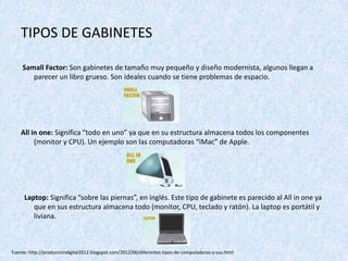 TIPOS DE GABINETES
Samall Factor: Son gabinetes de tamaño muy pequeño y diseño modernista, algunos llegan a
parecer un libro grueso. Son ideales cuando se tiene problemas de espacio.
All in one: Significa “todo en uno” ya que en su estructura almacena todos los componentes
(monitor y CPU). Un ejemplo son las computadoras “iMac” de Apple.
Laptop: Significa “sobre las piernas”, en inglés. Este tipo de gabinete es parecido al All in one ya
que en sus estructura almacena todo (monitor, CPU, teclado y ratón). La laptop es portátil y
liviana.
Fuente: http://producciondigital2012.blogspot.com/2012/06/diferentes-tipos-de-computadoras-y-sus.html
 