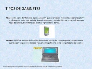 TIPOS DE GABINETES
PDA: Son las siglas de “Personal Digital Asistant”, que quiere decir “asistente personal digital” y
por lo regular no incluye teclado. Son utilizadas como agendas, bloc de notas, calculadoras,
hojas de cálculo, traductores de idiomas y grabadores de voz.
Palmtop: Significa “encima de la palma de la mano”, en inglés. Estas pequeñas computadoras
cuentan con un pequeño teclado y sirven principalmente como computadoras de bolsillo.
Fuente: http://producciondigital2012.blogspot.com/2012/06/diferentes-tipos-de-computadoras-y-sus.html
 