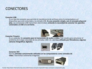 CONECTORES
Conector USB
Es un tipo de conexión que permite la transferencia de archivos entre la computadora y el
dispositivo que esté conectado a la entrada USB. Es una conexión simple, con el concepto plug and
play. Las conexiones USB transmiten electricidad, evitando la necesidad de conectar los aparatos
conectados al USB a la corriente.
Conector Firewire
Es un estándar de conexión para la transmisión de audio y video. Fue creado para solucionar el
problema de la baja velocidad de las entradas USB 1.0, y es muy utilizado por filmadoras y algunas
cámaras fotográficas digitales.
Conector DVI
Son las entradas comúnmente utilizadas en las computadoras como entradas de
vídeo. Transmiten solamente imágenes.
Fuente: http://www.informatica-hoy.com.ar/electronica-consumo-masivo/Entradas-conectores-computadora.php
 