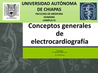 Conceptos generales
de
electrocardiografía
Cardiología
Dr. Ricardo Gómez Cruz
Dr .Erik Ferrera
UNIVERSIDAD AUTÓNOMA
DE CHIAPAS
FACULTAD DE MEDICINA
HUMANA
CAMPUS IV
 
