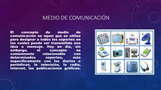 MEDIO DE COMUNICACIÓN
El concepto de medio de
comunicación es aquel que se utiliza
para designar a todos los soportes en
los cuales puede ser transmitida una
idea o mensaje. Hoy en día, sin
embargo, el concepto es
comúnmente relacionable con
determinados soportes, más
específicamente con los diarios o
periódicos, la televisión, la radio,
internet, las publicaciones gráficas.
 