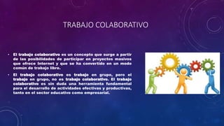 TRABAJO COLABORATIVO
• El trabajo colaborativo es un concepto que surge a partir
de las posibilidades de participar en proyectos masivos
que ofrece Internet y que se ha convertido en un modo
común de trabajo libre.
• El trabajo colaborativo es trabajo en grupo, pero el
trabajo en grupo, no es trabajo colaborativo. El trabajo
colaborativo es sin duda una herramienta fundamental
para el desarrollo de actividades efectivas y productivas,
tanto en el sector educativo como empresarial.
 