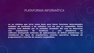 PLATAFORMA INFORMÁTICA
• es un sistema que sirve como base para hacer funcionar determinados
módulos de hardware o de software con los que es compatible. Dicho
sistema está definido por un estándar alrededor del cual se determina
una arquitectura de hardware y una plataforma de
software (incluyendo entornos de aplicaciones). Al definir plataformas se
establecen los tipos de arquitectura, sistema operativo, lenguaje de
programación o interfaz de usuario compatibles.
 