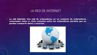 LA RED DE INTERNET
• La red Internet. Una red de ordenadores es un conjunto de ordenadores
conectados entre sí. Esta conexión entre los ordenadores permite que se
puedan compartir datos y recursos.
 