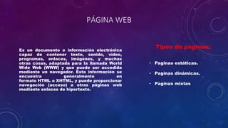 PÁGINA WEB
Es un documento o información electrónica
capaz de contener texto, sonido, vídeo,
programas, enlaces, imágenes, y muchas
otras cosas, adaptada para la llamada World
Wide Web (WWW) y que puede ser accedida
mediante un navegador. Esta información se
encuentra generalmente en
formato HTML o XHTML, y puede proporcionar
navegación (acceso) a otras páginas web
mediante enlaces de hipertexto.
Tipos de paginas:
• Paginas estáticas.
• Paginas dinámicas.
• Paginas mixtas
 