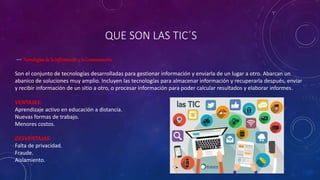 QUE SON LAS TIC´S
--- Tecnologías de la Informacióny la Comunicación.
Son el conjunto de tecnologías desarrolladas para gestionar información y enviarla de un lugar a otro. Abarcan un
abanico de soluciones muy amplio. Incluyen las tecnologías para almacenar información y recuperarla después, enviar
y recibir información de un sitio a otro, o procesar información para poder calcular resultados y elaborar informes.
VENTAJAS:
Aprendizaje activo en educación a distancia.
Nuevas formas de trabajo.
Menores costos.
DESVENTAJAS:
Falta de privacidad.
Fraude.
Aislamiento.
 