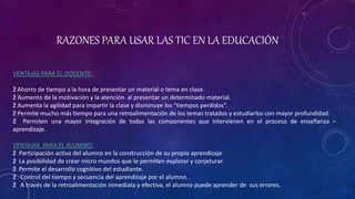 RAZONES PARA USAR LAS TIC EN LA EDUCACIÓN
VENTAJAS PARA EL DOCENTE:
ž Ahorro de tiempo a la hora de presentar un material o tema en clase.
ž Aumento de la motivación y la atención al presentar un determinado material.
ž Aumenta la agilidad para impartir la clase y disminuye los “tiempos perdidos”.
ž Permite mucho más tiempo para una retroalimentación de los temas tratados y estudiarlos con mayor profundidad.
ž Permiten una mayor integración de todas las componentes que intervienen en el proceso de enseñanza –
aprendizaje.
VENTAJAS PARA EL ALUMNO:
ž Participación activa del alumno en la construcción de su propio aprendizaje
ž La posibilidad de crear micro mundos que le permiten explorar y conjeturar.
ž Permite el desarrollo cognitivo del estudiante.
ž Control del tiempo y secuencia del aprendizaje por el alumno.
ž A través de la retroalimentación inmediata y efectiva, el alumno puede aprender de sus errores.
 