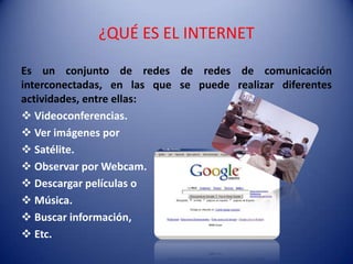 ¿QUÉ ES EL INTERNET

Es un conjunto de redes de redes de comunicación
interconectadas, en las que se puede realizar diferentes
actividades, entre ellas:
 Videoconferencias.
 Ver imágenes por
 Satélite.
 Observar por Webcam.
 Descargar películas o
 Música.
 Buscar información,
 Etc.
 