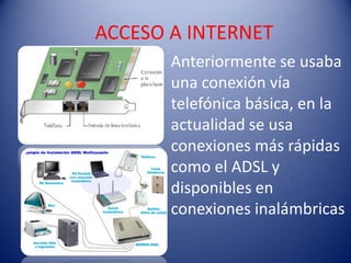 ACCESO A INTERNET
       Anteriormente se usaba
       una conexión vía
       telefónica básica, en la
       actualidad se usa
       conexiones más rápidas
       como el ADSL y
       disponibles en
       conexiones inalámbricas
 