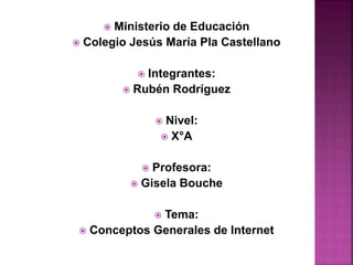  Ministerio de Educación
 Colegio Jesús María Pla Castellano
 Integrantes:
 Rubén Rodríguez
 Nivel:
 X°A
 Profesora:
 Gisela Bouche
 Tema:
 Conceptos Generales de Internet
 