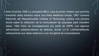 • Años Eventos 1958 La compañía BELL crea el primer módem que permitía
transmitir datos binarios sobre una línea telefónica simple. 1961 Leonard
Kleinrock del Massachusetts Institute of Technology publica una primera
teoría sobre la utilización de la conmutación de paquetes para transferir
datos. 1962 Inicio de investigaciones por parte de ARPA, una agencia
delministerio estadounidense de defensa, donde J.C.R. Lickliderdefiende
exitosamente sus ideas relativas a una red global de computadoras
 