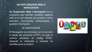 UN EXPLORADOR WEB O
NAVEGADOR
Un Explorador Web o Navegador es un
programa que permite visualizar páginas
web en la red además de acceder a otros
recursos, documentos almacenados y
guardar información.
EL NAVEGADOR
El Navegador se comunica con el servidor
a través del protocolo HTTP y le pide el
archivo solicitado en código HTML,
después lo interpreta y muestra en
pantalla para el usuario.
 
