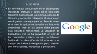 BUSCADOR
• En informática, un buscador es un sistemopera
indexando archivos y datos en la web para
facilitar la búsqueda de los mismos respecto de
términos y conceptos relevantes al usuario con
sólo ingresar una a que palabra clave. Al entrar
el término, la aplicación devuelve un listado de
direcciones Web en las cuales dicha palabra
está incluida o mencionada. La utilización de
buscadores web se ha convertido en uno de
los principales motivos de uso de Internet,
facilitando la obtención de información y el
trabajo de índole investigativa pero también
con fines sociales, recreativos y personales.
 