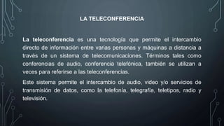LA TELECONFERENCIA
La teleconferencia es una tecnología que permite el intercambio
directo de información entre varias personas y máquinas a distancia a
través de un sistema de telecomunicaciones. Términos tales como
conferencias de audio, conferencia telefónica, también se utilizan a
veces para referirse a las teleconferencias.
Este sistema permite el intercambio de audio, video y/o servicios de
transmisión de datos, como la telefonía, telegrafía, teletipos, radio y
televisión.
 