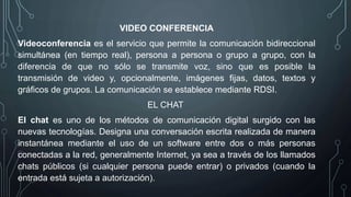 VIDEO CONFERENCIA
Videoconferencia es el servicio que permite la comunicación bidireccional
simultánea (en tiempo real), persona a persona o grupo a grupo, con la
diferencia de que no sólo se transmite voz, sino que es posible la
transmisión de video y, opcionalmente, imágenes fijas, datos, textos y
gráficos de grupos. La comunicación se establece mediante RDSI.
EL CHAT
El chat es uno de los métodos de comunicación digital surgido con las
nuevas tecnologías. Designa una conversación escrita realizada de manera
instantánea mediante el uso de un software entre dos o más personas
conectadas a la red, generalmente Internet, ya sea a través de los llamados
chats públicos (si cualquier persona puede entrar) o privados (cuando la
entrada está sujeta a autorización).
 