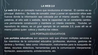 LA WEB 2.0
La web 2.0 es un concepto nuevo que revoluciona el internet. El cambio es su
principal distintivo. Se trata de concebir, crear y poner en operación sitios web
nuevos donde la información sea colocada por el mismo usuario. En otras
palabras, el sitio web o website, tiene la capacidad de un constante cambio,
una permanente construcción y mantiene un interés creciente. Youtube, un
repositorio de videos, es un gran ejemplo de un website 2.0, pues allí es el
mismo público quien coloca y clasifica los videos.
LOS PORTALES EDUCATIVOS
Los portales educativos son espacios web que ofrecen múltiples servicios a
los miembros de la comunidad educativa (profesores, alumnos, gestores de
centros y familias), tales como: información, instrumentos para la búsqueda de
datos, recursos didácticos, herramientas para la comunicación interpersonal,
formación, asesoramiento, entretenimiento, etc.
 