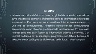 INTERNET
• Internet se podría definir como una red global de redes de ordenadores
cuya finalidad es permitir el intercambio libre de información entre todos
sus usuarios. Pero sería un error considerar Internet únicamente como
una red de computadoras. Podemos considerar las computadoras
simplemente como el medio que transporta la información. En este caso
Internet sería una gran fuente de información práctica y divertida. Con
Internet podemos enviar mensajes, programas ejecutables, ficheros de
texto, consultar catálogos de bibliotecas, pedir libros, hacer compras.
 