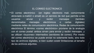 EL CORREO ELECTRONICO
• El correo electrónico (en ingles: electronic mail, comúnmente
abreviado e-mail22 o email) ​es un servicio de red que permite a los
usuarios enviar y recibir mensajes (también
denominados mensajes electrónicos o cartas digitales)
mediante redes de comunicación electrónica. Redes de comunicación
electrónica El término «correo electrónico» proviene de la analogía
con el correo postal: ambos sirven para enviar y recibir mensajes, y
se utilizan «buzones» intermedios (sevidores de correo). Por medio
del correo electrónico se puede enviar no solamente texto, sino todo
tipo de archivos digitales, si bien suelen existir limitaciones al tamaño
de los archivos adjuntos.
 