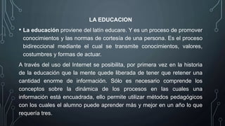 LA EDUCACION
• La educación proviene del latín educare. Y es un proceso de promover
conocimientos y las normas de cortesía de una persona. Es el proceso
bidireccional mediante el cual se transmite conocimientos, valores,
costumbres y formas de actuar.
A través del uso del Internet se posibilita, por primera vez en la historia
de la educación que la mente quede liberada de tener que retener una
cantidad enorme de información. Sólo es necesario comprende los
conceptos sobre la dinámica de los procesos en las cuales una
información está encuadrada, ello permite utilizar métodos pedagógicos
con los cuales el alumno puede aprender más y mejor en un año lo que
requería tres.
 