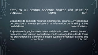ESTO EN UN CENTRO DOCENTE OFRECE UNA SERIE DE
VENTAJAS COMO SON:
Capacidad de compartir recursos (impresoras, escáner…) y posibilidad
de conexión a internet (acceso a la información de la red y a sus
posibilidades comunicativas).
Alojamiento de páginas web, tanto la del centro como de estudiantes o
profesores, que pueden consultarse con los navegadores desde todos
los ordenadores de la intranet o desde cualquier ordenador externo que
esté conectado a internet.
 
