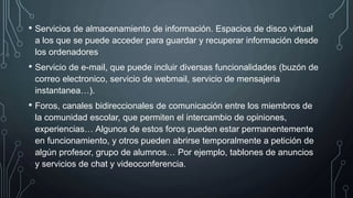 • Servicios de almacenamiento de información. Espacios de disco virtual
a los que se puede acceder para guardar y recuperar información desde
los ordenadores
• Servicio de e-mail, que puede incluir diversas funcionalidades (buzón de
correo electronico, servicio de webmail, servicio de mensajeria
instantanea…).
• Foros, canales bidireccionales de comunicación entre los miembros de
la comunidad escolar, que permiten el intercambio de opiniones,
experiencias… Algunos de estos foros pueden estar permanentemente
en funcionamiento, y otros pueden abrirse temporalmente a petición de
algún profesor, grupo de alumnos… Por ejemplo, tablones de anuncios
y servicios de chat y videoconferencia.
 