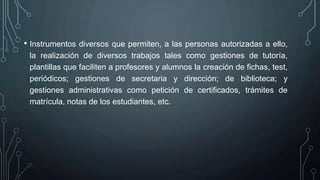 • Instrumentos diversos que permiten, a las personas autorizadas a ello,
la realización de diversos trabajos tales como gestiones de tutoría,
plantillas que faciliten a profesores y alumnos la creación de fichas, test,
periódicos; gestiones de secretaria y dirección; de biblioteca; y
gestiones administrativas como petición de certificados, trámites de
matrícula, notas de los estudiantes, etc.
 