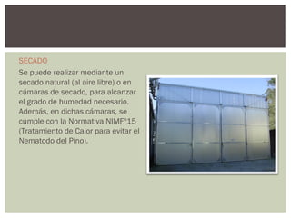 SECADO
Se puede realizar mediante un
secado natural (al aire libre) o en
cámaras de secado, para alcanzar
el grado de humedad necesario.
Además, en dichas cámaras, se
cumple con la Normativa NIMFº15
(Tratamiento de Calor para evitar el
Nematodo del Pino).
 
